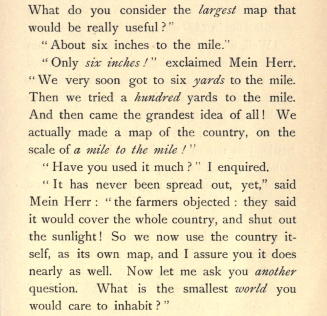 What do you consider the largest map that would be really useful? - About six inches to the mile. - Only six inches! exclaimed Mein Herr. We very soon got to six yards to the mile. Then we tried a hundred yards to the mile. And then came the grandest idea of all ! We actually made a map of the country, on the scale of a mile to the mile! - Have you used it much? I enquired. - It has never been spread out, yet, said Mein Herr: the farmers objected: they said it would cover the whole country, and shut out the sunlight! So we now use the country itself, as its own map, and I assure you it does nearly as well.